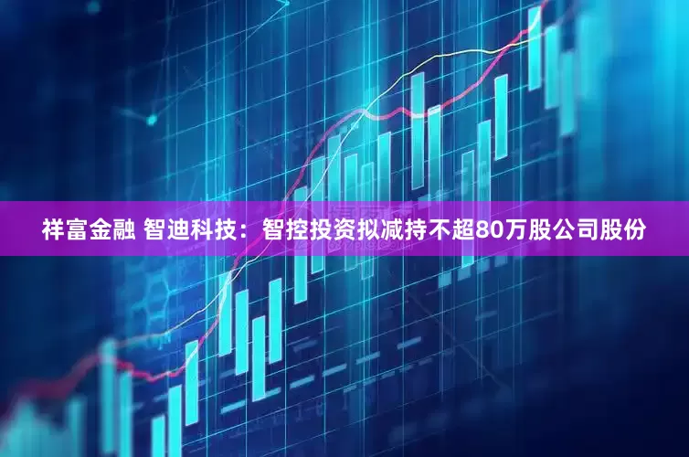 祥富金融 智迪科技：智控投资拟减持不超80万股公司股份