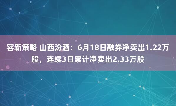 容新策略 山西汾酒：6月18日融券净卖出1.22万股，连续3日累计净卖出2.33万股