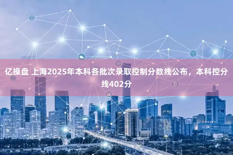 亿操盘 上海2025年本科各批次录取控制分数线公布，本科控分线402分