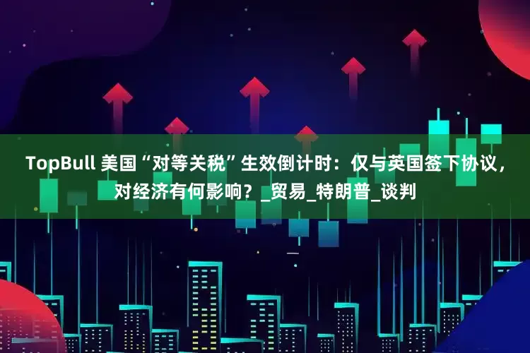 TopBull 美国“对等关税”生效倒计时：仅与英国签下协议，对经济有何影响？_贸易_特朗普_谈判