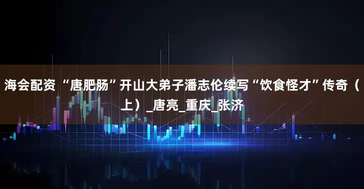 海会配资 “唐肥肠”开山大弟子潘志伦续写“饮食怪才”传奇（上）_唐亮_重庆_张济