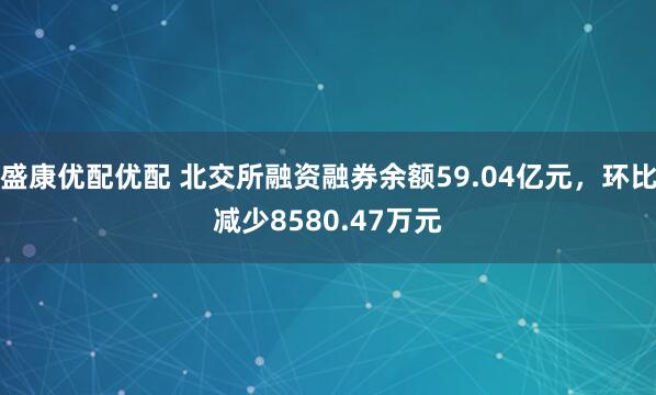 盛康优配优配 北交所融资融券余额59.04亿元，环比减少8580.47万元