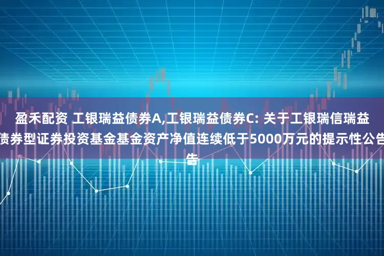 盈禾配资 工银瑞益债券A,工银瑞益债券C: 关于工银瑞信瑞益债券型证券投资基金基金资产净值连续低于5000万元的提示性公告