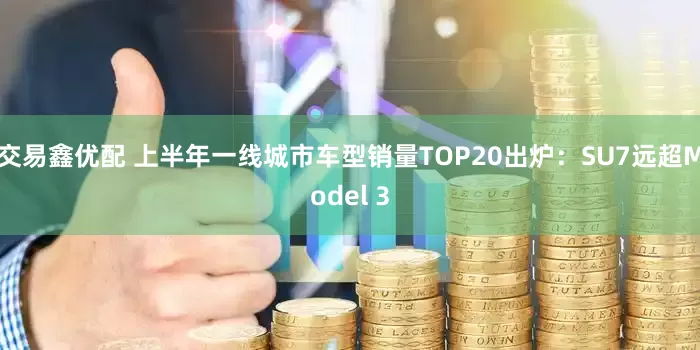 交易鑫优配 上半年一线城市车型销量TOP20出炉：SU7远超Model 3