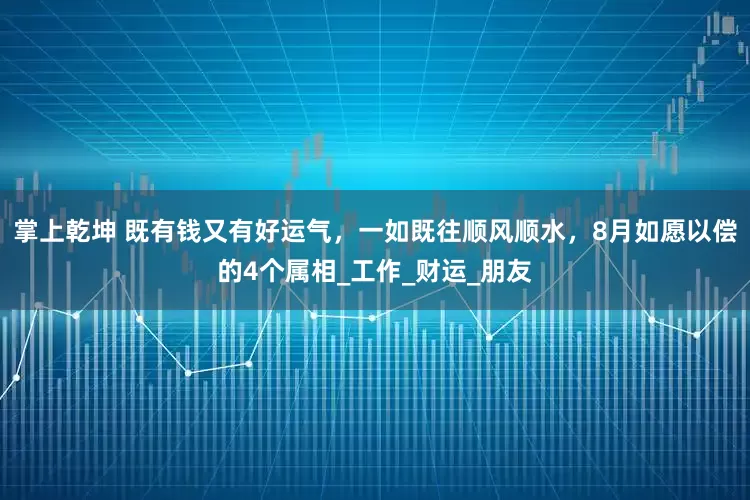 掌上乾坤 既有钱又有好运气，一如既往顺风顺水，8月如愿以偿的4个属相_工作_财运_朋友