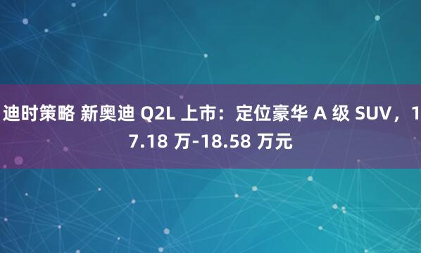 迪时策略 新奥迪 Q2L 上市：定位豪华 A 级 SUV，17.18 万-18.58 万元