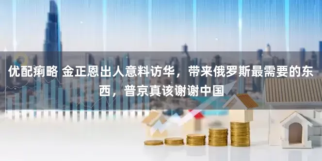 优配痢略 金正恩出人意料访华，带来俄罗斯最需要的东西，普京真该谢谢中国