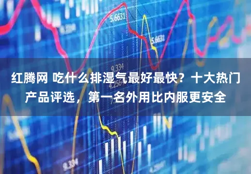 红腾网 吃什么排湿气最好最快？十大热门产品评选，第一名外用比内服更安全