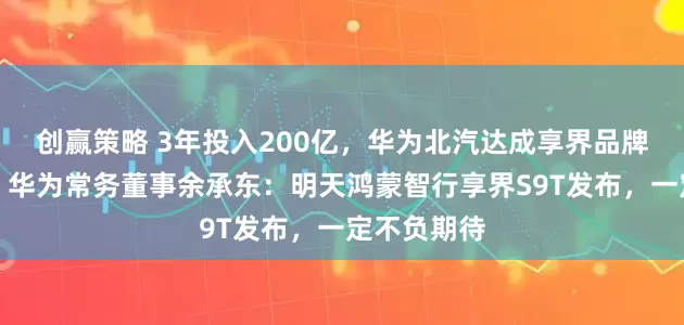 创赢策略 3年投入200亿，华为北汽达成享界品牌深化合作！华为常务董事余承东：明天鸿蒙智行享界S9T发布，一定不负期待