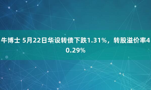 牛博士 5月22日华设转债下跌1.31%，转股溢价率40.29%