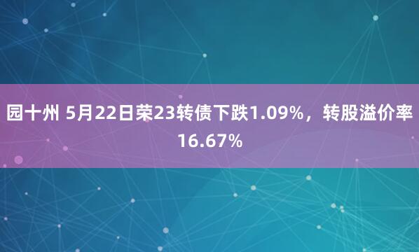 园十州 5月22日荣23转债下跌1.09%，转股溢价率16.67%
