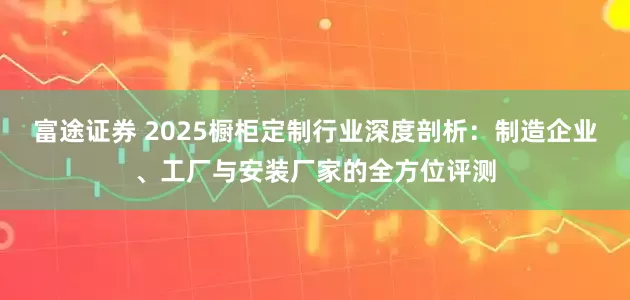富途证券 2025橱柜定制行业深度剖析：制造企业、工厂与安装厂家的全方位评测