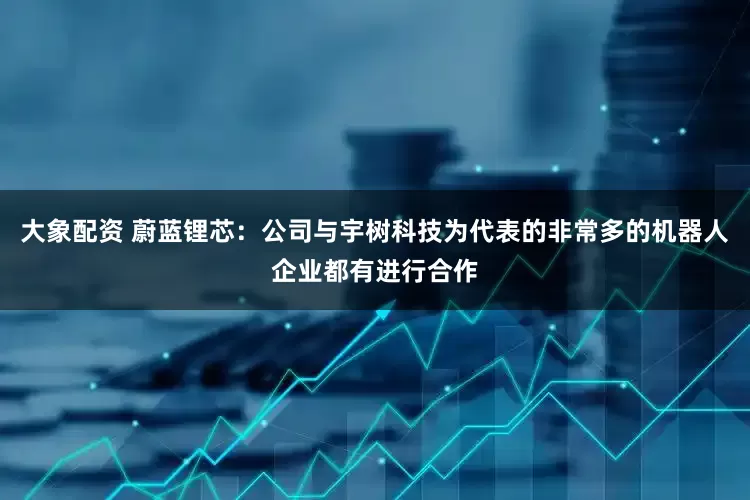 大象配资 蔚蓝锂芯：公司与宇树科技为代表的非常多的机器人企业都有进行合作