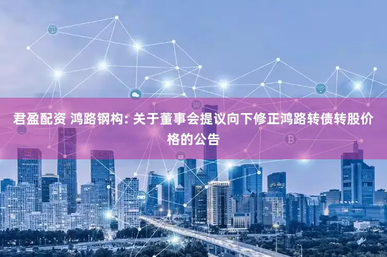 君盈配资 鸿路钢构: 关于董事会提议向下修正鸿路转债转股价格的公告