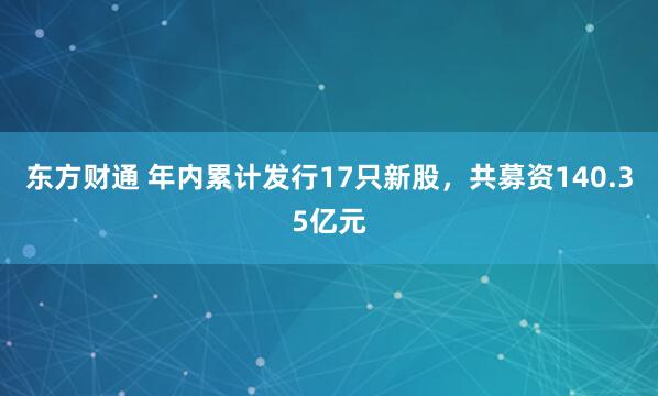 东方财通 年内累计发行17只新股，共募资140.35亿元