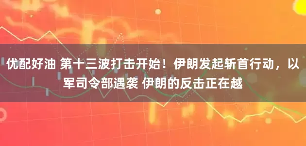 优配好油 第十三波打击开始！伊朗发起斩首行动，以军司令部遇袭 伊朗的反击正在越